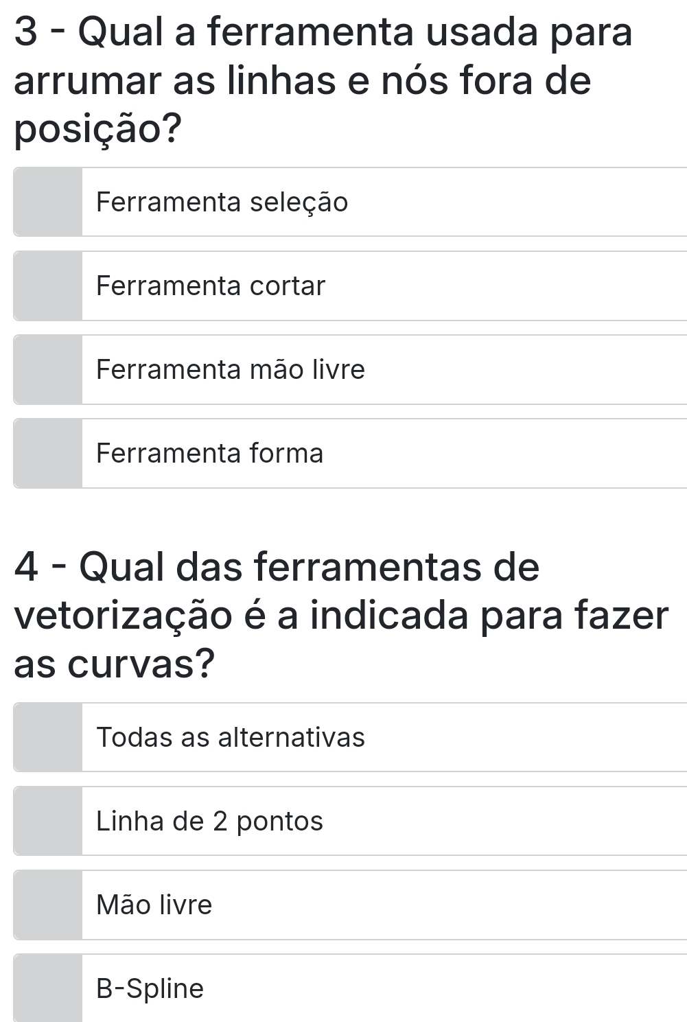 Qual a ferramenta usada para
arrumar as linhas e nós fora de
posição?
Ferramenta seleção
Ferramenta cortar
Ferramenta mão livre
Ferramenta forma
4 - Qual das ferramentas de
vetorização é a indicada para fazer
as curvas?
Todas as alternativas
Linha de 2 pontos
Mão livre
B-Spline