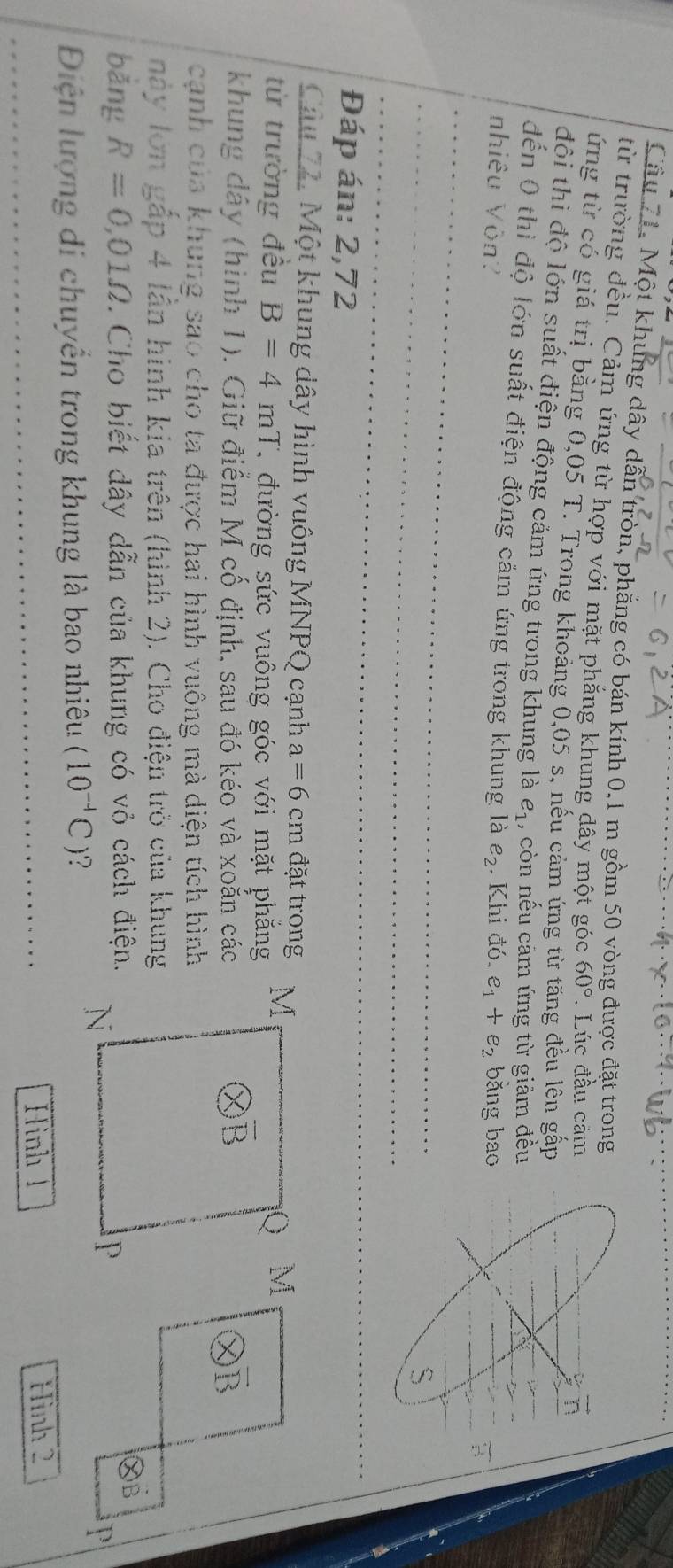 Một khung dây dẫn tròn, phẳng có bán kính 0,1 m gồm 50 vòng được đặt trong
từ trường đều. Cảm ứng từ hợp với mặt phăng khung dây một góc 60°. Lúc đầu cảm
ứng từ có giá trị bằng 0,05T T. Trong khoảng 0,05 s, nếu cảm ứng từ tăng đều lên gấp
  
đôi thì độ lớn suất điện động cảm ứng trong khung là e_1 , còn nếu cảm ứng từ giảm đều
đến 0 thì độ lớn suất điện động cảm ứng trong khung là
nhiêu Vòn? e_2. Khi d0. e_1+e_2 băng bao
Đáp án: 2,72
Câu 72. Một khung dây hình vuông MNPQ cạnh a=6cm đặt trong
từ trường đều B=4mT C đường sức vuông góc với mặt phẳng
khung dây (hình 1). Giữ điểm M cố định, sau đó kéo và xoắn các
cạnh của khung sao cho ta được hai hình vuông mà diện tích hình
này lớn gắp 4 lần hình kia trên (hình 2). Cho điện trò của khung
bǎng R=0,01Omega. Cho biết dây dẫn của khung có vỏ cách điện.
Điện lượng di chuyển trong khung là bao nhiêu (10^(-4)C)
Hình 1 Hình 2