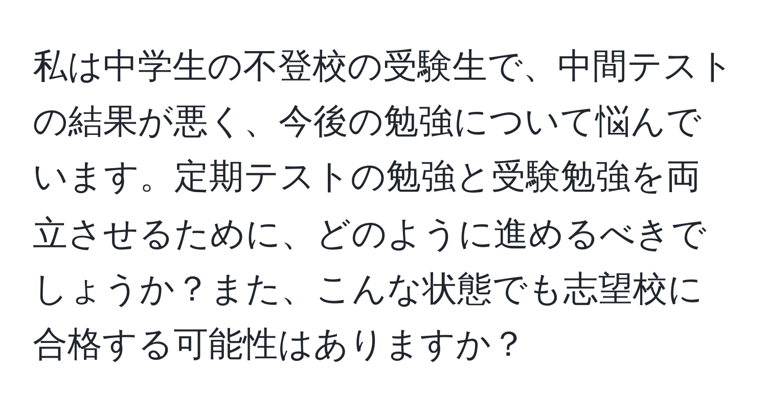 私は中学生の不登校の受験生で、中間テストの結果が悪く、今後の勉強について悩んでいます。定期テストの勉強と受験勉強を両立させるために、どのように進めるべきでしょうか？また、こんな状態でも志望校に合格する可能性はありますか？