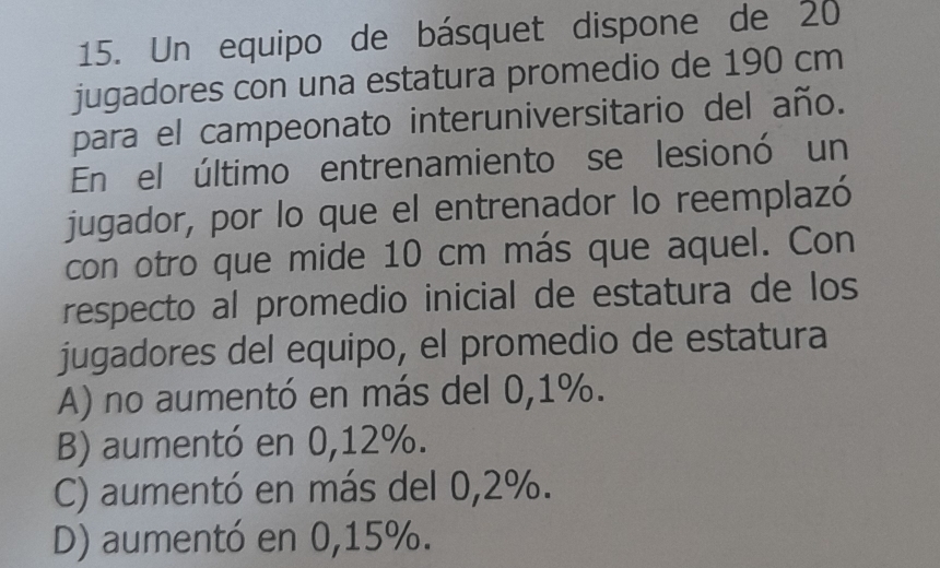 Un equipo de básquet dispone de 20
jugadores con una estatura promedio de 190 cm
para el campeonato interuniversitario del año.
En el último entrenamiento se lesionó un
jugador, por lo que el entrenador lo reemplazó
con otro que mide 10 cm más que aquel. Con
respecto al promedio inicial de estatura de los
jugadores del equipo, el promedio de estatura
A) no aumentó en más del 0,1%.
B) aumentó en 0,12%.
C) aumentó en más del 0,2%.
D) aumentó en 0,15%.