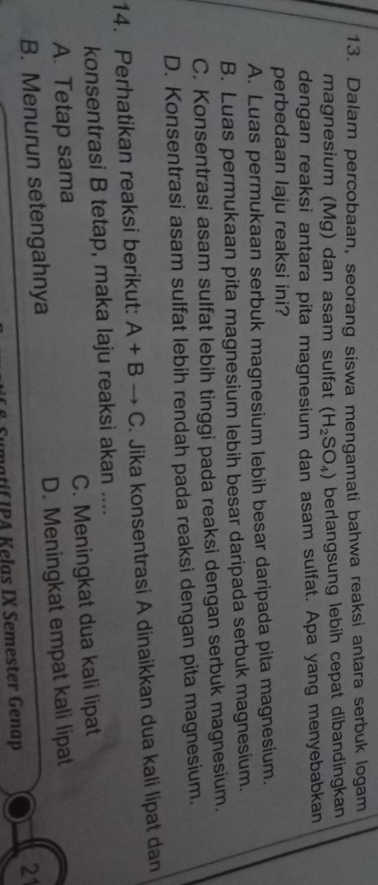 Dalam percobaan, seorang siswa mengamati bahwa reaksi antara serbuk logam
magnesium (Mg) dan asam sulfat (H_2SO_4) berlangsung lebih cepat dibandingkan
dengan reaksi antara pita magnesium dan asam sulfat. Apa yang menyebabkan
perbedaan laju reaksi ini?
A. Luas permukaan serbuk magnesium lebih besar daripada pita magnesium.
B. Luas permukaan pita magnesium lebih besar daripada serbuk magnesium.
C. Konsentrasi asam sulfat lebih tinggi pada reaksi dengan serbuk magnesium.
D. Konsentrasi asam sulfat lebih rendah pada reaksi dengan pita magnesium.
14. Perhatikan reaksi berikut: A+Bto C. Jika konsentrasi A dinaikkan dua kali lipat dan
konsentrasi B tetap, maka laju reaksi akan ....
A. Tetap sama C. Meningkat dua kali lipat
B. Menurun setengahnya D. Meningkat empat kali lipat
21
Sumatif IPA Kelas IX Semester Genap