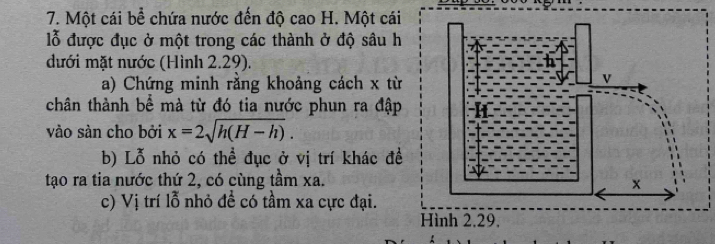 Một cái bể chứa nước đến độ cao H. Một cái 
lỗ được đục ở một trong các thành ở độ sâu h 
đưới mặt nước (Hình 2.29). 
a) Chứng minh rằng khoảng cách x từ 
chân thành bể mà từ đó tia nước phun ra đập 
vào sàn cho bởi x=2sqrt(h(H-h)). 
b) Lỗ nhỏ có thể đục ở vị trí khác đề 
tạo ra tia nước thứ 2, có cùng tầm xa. 
c) Vị trí lỗ nhỏ đề có tầm xa cực đại. 
Hình 2.29.