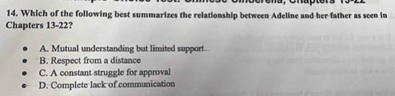 Which of the following best summarizes the relationship between Adeline and her father as seen in
Chapters 13-22?
A. Mutual understanding but limited support
B. Respect from a distance
C. A constant struggle for approval
D. Complete lack of communication