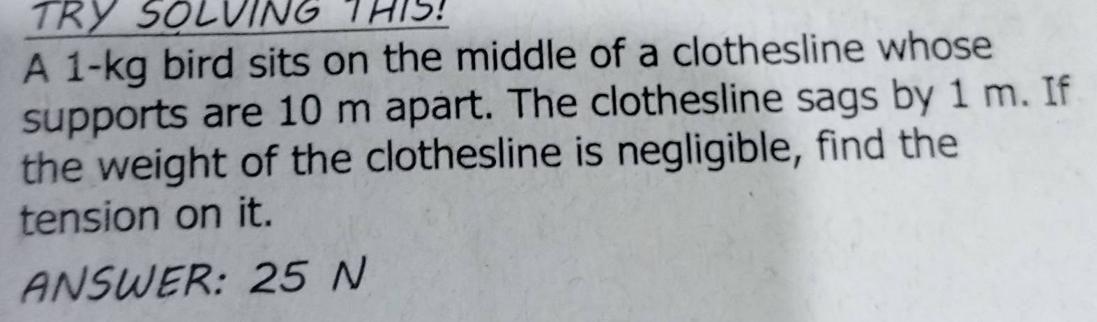 LVING THIS: 
A 1-kg bird sits on the middle of a clothesline whose 
supports are 10 m apart. The clothesline sags by 1 m. If 
the weight of the clothesline is negligible, find the 
tension on it. 
ANSWER: 25 N