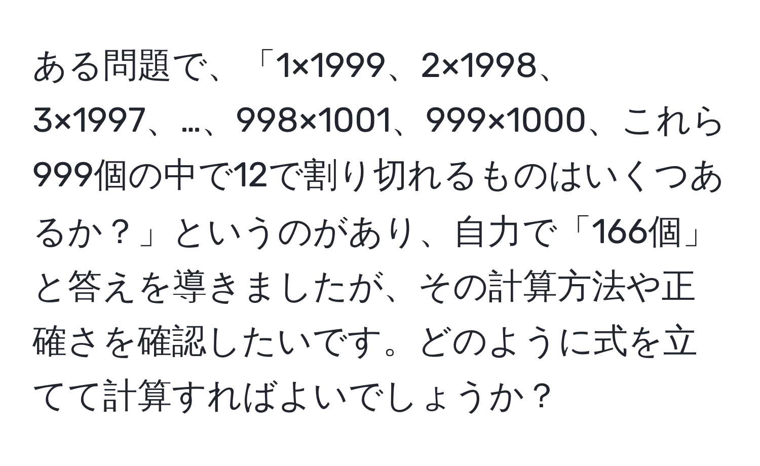 ある問題で、「1×1999、2×1998、3×1997、…、998×1001、999×1000、これら999個の中で12で割り切れるものはいくつあるか？」というのがあり、自力で「166個」と答えを導きましたが、その計算方法や正確さを確認したいです。どのように式を立てて計算すればよいでしょうか？