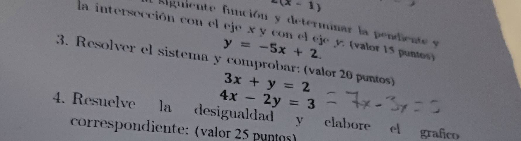 2(x-1)
siguiente función y determinar la pendien t y
la intersección con el eje x y con el eje y. (valor 15 pumos)
y=-5x+2. 
3. Resolver el sistema y comprobar: (valor 20 puntos)
3x+y=2
4x-2y=3
4. Resuelve la desigualdad y elabore el grafico 
correspondiente: (valor 25 puntos)