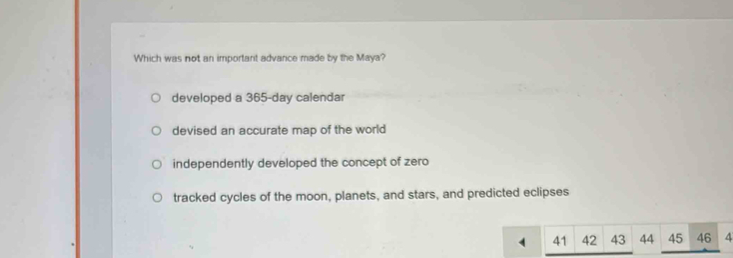 Which was not an important advance made by the Maya?
developed a 365-day calendar
devised an accurate map of the world
independently developed the concept of zero
tracked cycles of the moon, planets, and stars, and predicted eclipses
. 41 42 43 44 45 46 4