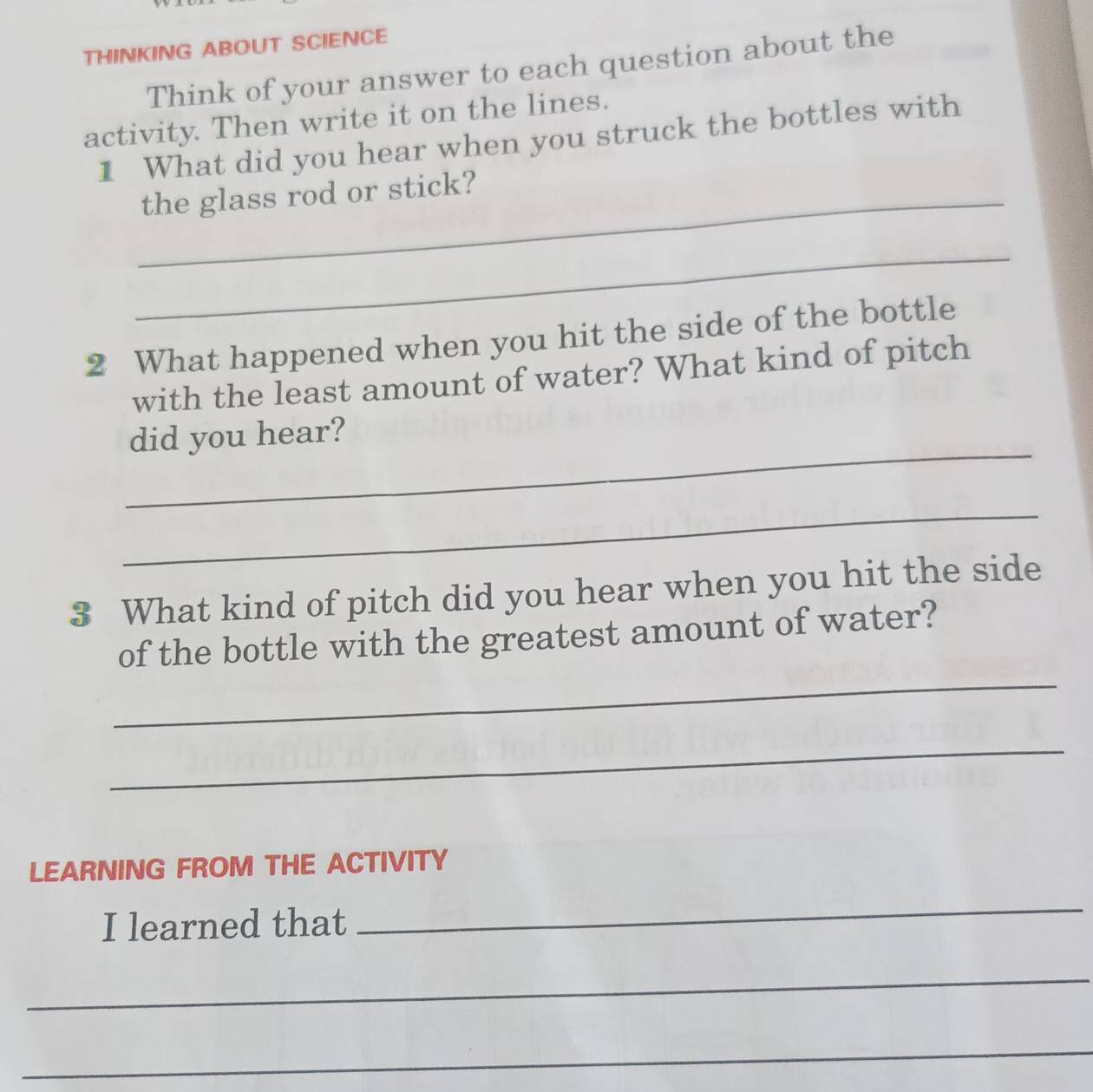 THINKING ABOUT SCIENCE 
Think of your answer to each question about the 
activity. Then write it on the lines. 
1 What did you hear when you struck the bottles with 
_the glass rod or stick? 
_ 
2 What happened when you hit the side of the bottle 
with the least amount of water? What kind of pitch 
_ 
did you hear? 
_ 
3 What kind of pitch did you hear when you hit the side 
_ 
of the bottle with the greatest amount of water? 
_ 
LEARNING FROM THE ACTIVITY 
I learned that 
_ 
_ 
_