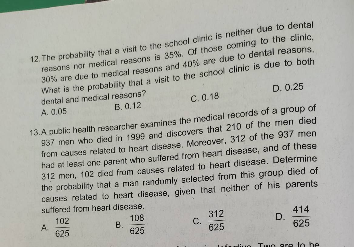 The probability that a visit to the school clinic is neither due to denta
reasons nor medical reasons is 35%. Of those coming to the clinic,
30% are due to medical reasons and 40% are due to dental reasons.
What is the probability that a visit to the school clinic is due to both
dental and medical reasons? D. 0.25
A. 0.05 B. 0.12 C. 0.18
13.A public health researcher examines the medical records of a group of
937 men who died in 1999 and discovers that 210 of the men died
from causes related to heart disease. Moreover, 312 of the 937 men
had at least one parent who suffered from heart disease, and of these
312 men, 102 died from causes related to heart disease. Determine
the probability that a man randomly selected from this group died of
causes related to heart disease, given that neither of his parents
suffered from heart disease.
A.  102/625   108/625 
D.  414/625 
B.
C.  312/625 