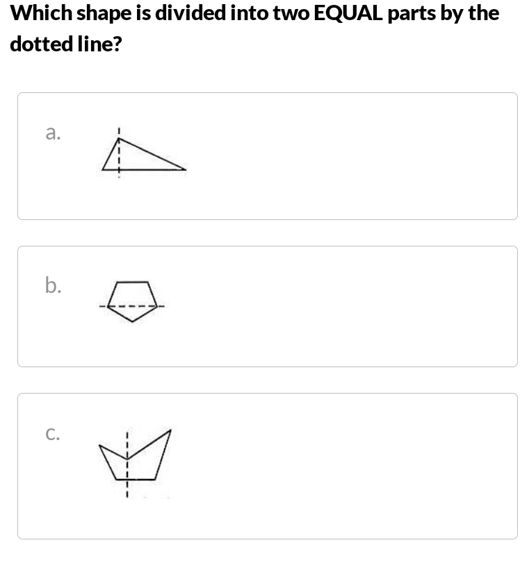 Which shape is divided into two EQUAL parts by the
dotted line?
a.
b. 
C.