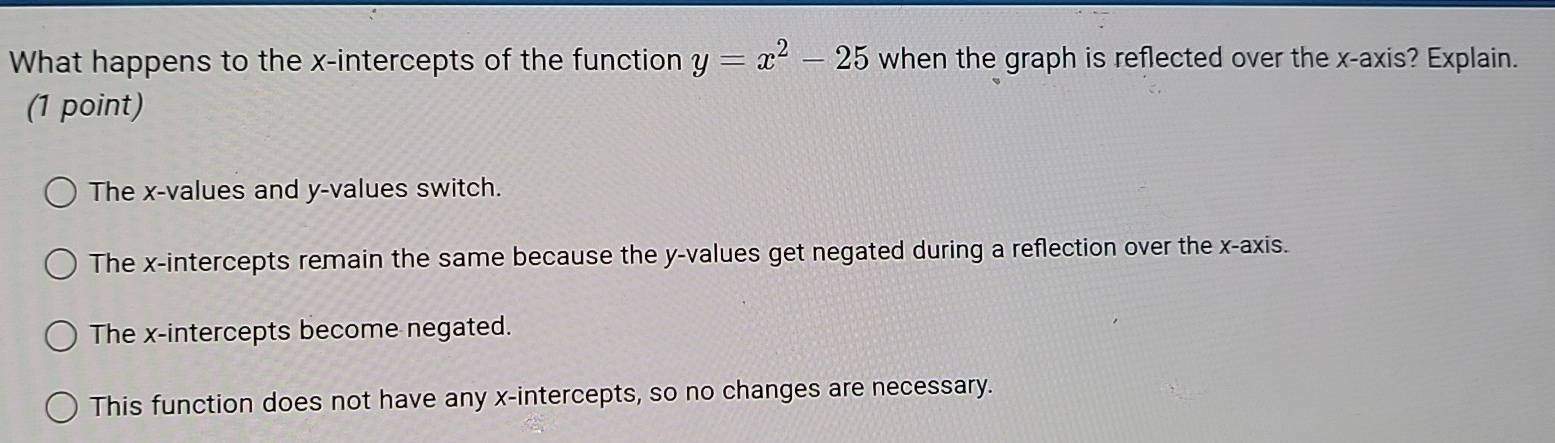 What happens to the x-intercepts of the function y=x^2-25 when the graph is reflected over the x-axis? Explain.
(1 point)
The x -values and y -values switch.
The x-intercepts remain the same because the y -values get negated during a reflection over the x-axis.
The x-intercepts become negated.
This function does not have any x-intercepts, so no changes are necessary.