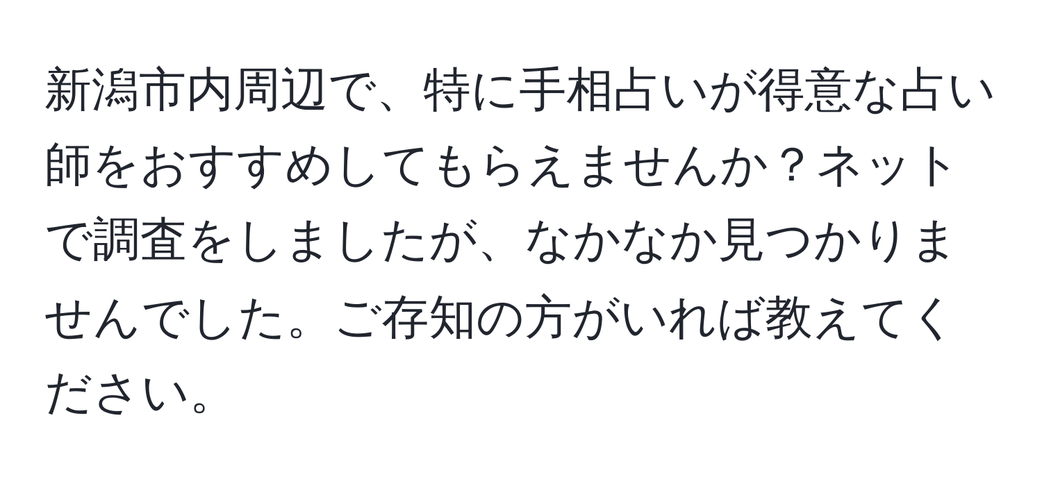 新潟市内周辺で、特に手相占いが得意な占い師をおすすめしてもらえませんか？ネットで調査をしましたが、なかなか見つかりませんでした。ご存知の方がいれば教えてください。