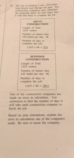 The city is building a new I,815-meter
long bicycle trail through the park. Two 
contruction companies have submitted 
the proposals below for how many days
it will take them to complete the job. 
CONSTRUCTION ARCUS 
Length of Trail: 1,815 meters
will build per day : 48 Number of meters they 
complete the job: Number of days to
1,815/ 48=_ 37.8
CONSTRUCTION JENNINGS 
Length of Trail:
1,815 meters
Number of meters they 
will build per day: 96
Number of days to 
complete the job:
1,815/ 96=_ 189.1
One of the construction companies has 
made an error in calculation. Use 
estimation to find the number of days it 
will take each construction company to 
finish the job. 
Based on your estimations, explain the 
error in calculation one of the companies 
made. Be sure to name the company.