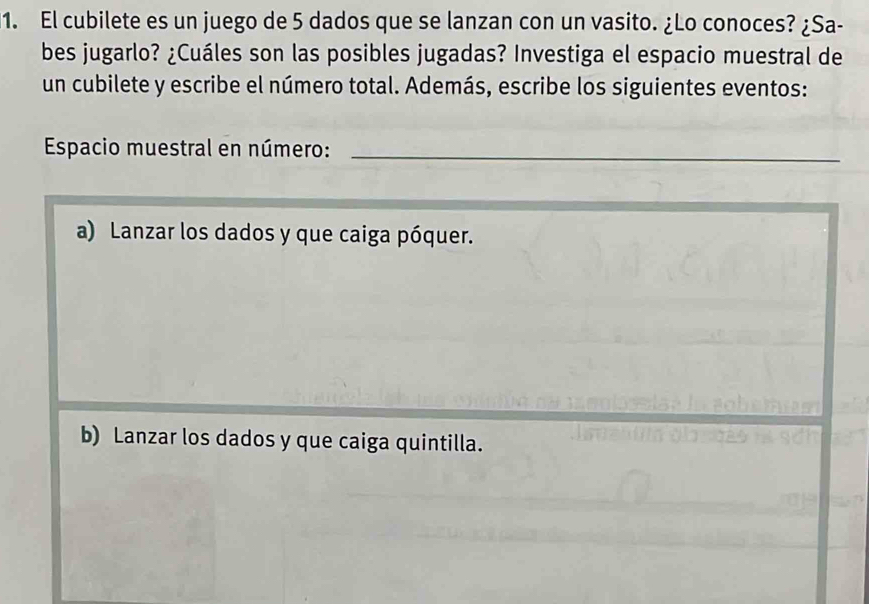 El cubilete es un juego de 5 dados que se lanzan con un vasito. ¿Lo conoces? ¿Sa-
bes jugarlo? ¿Cuáles son las posibles jugadas? Investiga el espacio muestral de
un cubilete y escribe el número total. Además, escribe los siguientes eventos:
Espacio muestral en número:_
a) Lanzar los dados y que caiga póquer.
b) Lanzar los dados y que caiga quintilla.