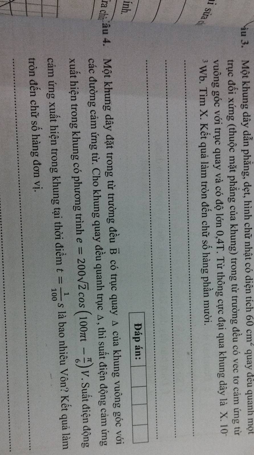 Mu 3. Một khung dây dẫn phẳng, dẹt, hình chữ nhật có diện tích 60cm^2 quay đều quanh mọt 
trục đối xứng (thuộc mặt phẳng của khung) trong từ trường đều có vec tơ cảm ứng từ 
vuông góc với trục quay và có độ lớn 0,4T. Từ thông cực đại qua khung dây là X. 101
_ 
i sửa d 
* Wb. Tìm X. Kết quả làm tròn đến chữ số hàng phần mười. 
_ 
_ 
_ 
_ 
_ 
Đáp án: 
ính. 
ra chù Câu 4. Một khung dây đặt trong từ trường đều vector B có trục quay Δ của khung vuông góc với 
_ 
các đường cảm ứng từ. Cho khung quay đều quanh trục Δ, thì suất điện động cảm ứng 
xuất hiện trong khung có phương trình e=200sqrt(2)cos (100π t- π /6 )V * Suất điện động 
cảm ứng xuất hiện trong khung tại thời điểm t= 1/100 s là bao nhiêu Vôn? Kết quả làm 
tròn đến chữ số hàng đơn vị. 
_