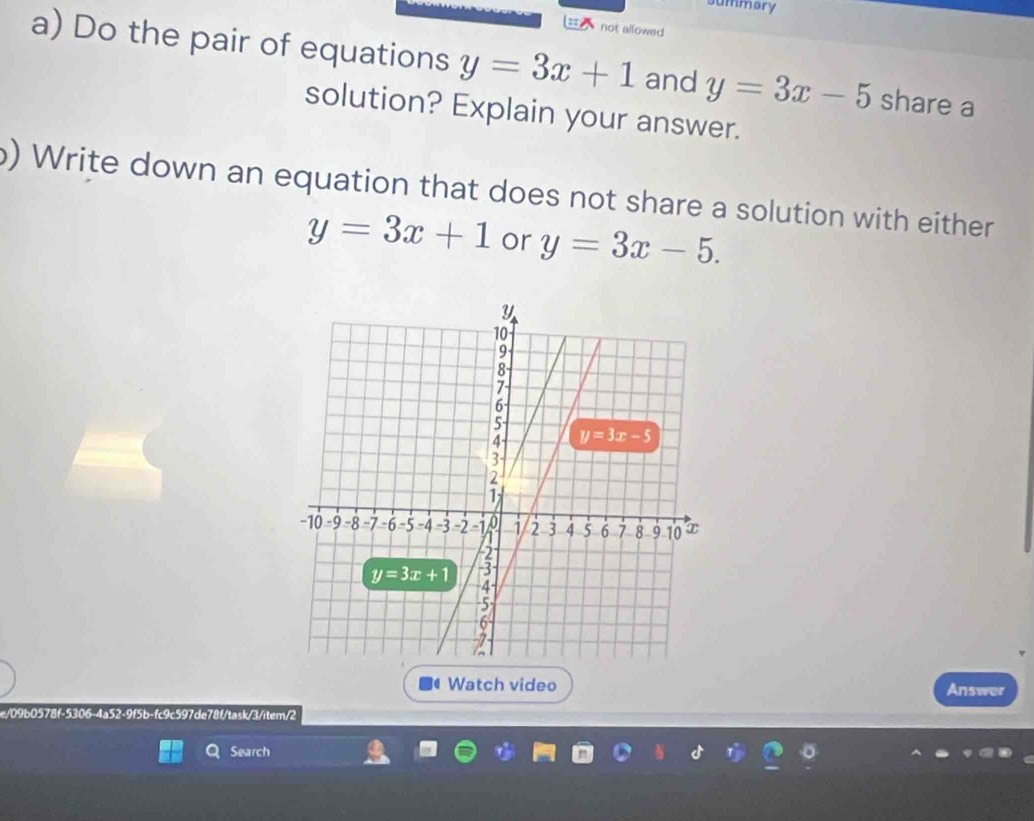 summary
not allowed
a) Do the pair of equations y=3x+1 and y=3x-5 share a
solution? Explain your answer.
b) Write down an equation that does not share a solution with either
y=3x+1 or y=3x-5.
Watch video Answer
e/09b0578f-5306-4a52-9f5b-fc9c597de78f/task/3/item/2
Search