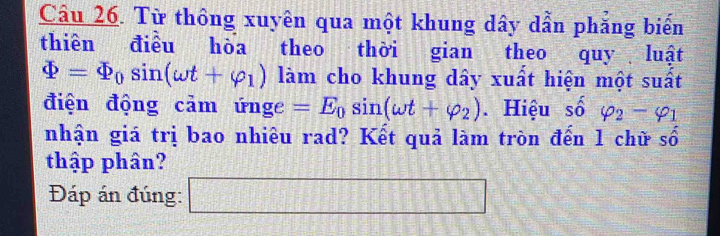 Từ thông xuyên qua một khung dây dẫn phăng biến 
thiên điều hòa theo thời gian theo quy luật
varPhi =varPhi _0sin (omega t+varphi _1) làm cho khung dây xuất hiện một suất 
điện động cảm ứnge =E_0sin (omega t+varphi _2). Hiệu shat 0 varphi _2-varphi _1
nhận giá trị bao nhiêu rad? Kết quả làm tròn đến 1 chữ số 
thập phân? 
Đáp án đúng: □