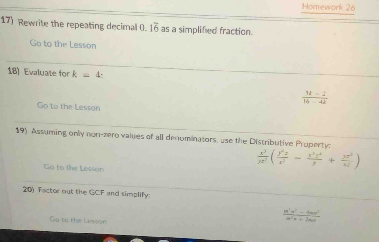 Homework 26 
17) Rewrite the repeating decimal 0.1overline 6 as a simplifed fraction. 
Go to the Lesson 
18) Evaluate for k=4.
 (3k-2)/16-4k 
Go to the Lesson 
19) Assuming only non-zero values of all denominators, use the Distributive Property: 
Go to the Lesson
 x^3/yz^2 ( y^4z/x^2 - x^3z^4/y + yz^2/xz )
20) Factor out the GCF and simplify: 
Go to the Lesson
 (m^3n^2-4mn^2)/m^2n+2mn 