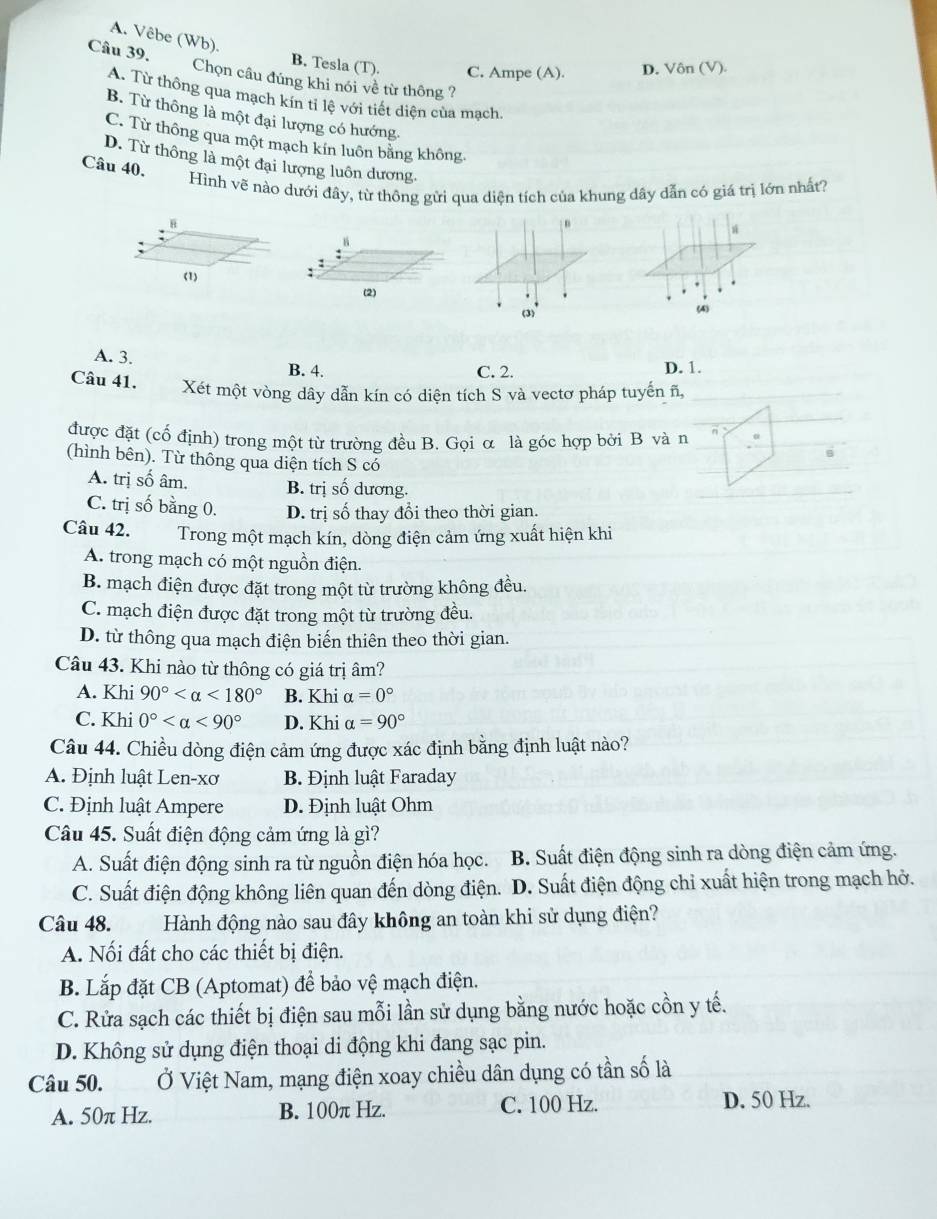 A. Vêbe (Wb).
Câu 39. B. Tesla (T). C. Ampe (A). D. Vôn (V).
Chọn câu đúng khi nói về từ thông ?
A. Từ thông qua mạch kín tỉ lệ với tiết diện của mạch.
B. Từ thông là một đại lượng có hướng
C. Từ thông qua một mạch kín luôn bằng không.
D. Từ thông là một đại lượng luôn dương.
Câu 40.
Hình vẽ nào dưới đây, từ thông gửi qua diện tích của khung dây dẫn có giá trị lớn nhất?
n
ú
B
:
(1)
.
(2) (4)
(3)'
A. 3.
B. 4. C. 2. D. 1.
Câu 41. Xét một vòng dây dẫn kín có diện tích S và vectơ pháp tuyến ñ,
được đặt (cổ định) trong một từ trường đều B. Gọi α là góc hợp bởi B và n
B
(hình bên). Từ thông qua diện tích S có
A. trị số âm. B. trị số dương.
C. trị số bằng 0. D. trị số thay đổi theo thời gian.
Câu 42. Trong một mạch kín, dòng điện cảm ứng xuất hiện khi
A. trong mạch có một nguồn điện.
B. mạch điện được đặt trong một từ trường không đều.
C. mạch điện được đặt trong một từ trường đều.
D. từ thông qua mạch điện biến thiên theo thời gian.
Câu 43. Khi nào từ thông có giá trị âm?
A. Khi 90° <180° B. Khi alpha =0°
C. Khi 0° <90° D. Khi alpha =90°
Câu 44. Chiều dòng điện cảm ứng được xác định bằng định luật nào?
A. Định luật Len-xơ  B. Định luật Faraday
C. Định luật Ampere D. Định luật Ohm
Câu 45. Suất điện động cảm ứng là gì?
A. Suất điện động sinh ra từ nguồn điện hóa học. B. Suất điện động sinh ra dòng điện cảm ứng.
C. Suất điện động không liên quan đến dòng điện. D. Suất điện động chỉ xuất hiện trong mạch hở.
Câu 48. Hành động nào sau đây không an toàn khi sử dụng điện?
A. Nối đất cho các thiết bị điện.
B. Lắp đặt CB (Aptomat) để bảo vệ mạch điện.
C. Rửa sạch các thiết bị điện sau mỗi lần sử dụng bằng nước hoặc cồn y tế.
D. Không sử dụng điện thoại di động khi đang sạc pin.
Câu 50. Ở Việt Nam, mạng điện xoay chiều dân dụng có tần số là
A. 50π Hz. B. 100π Hz. C. 100 Hz. D. 50 Hz.