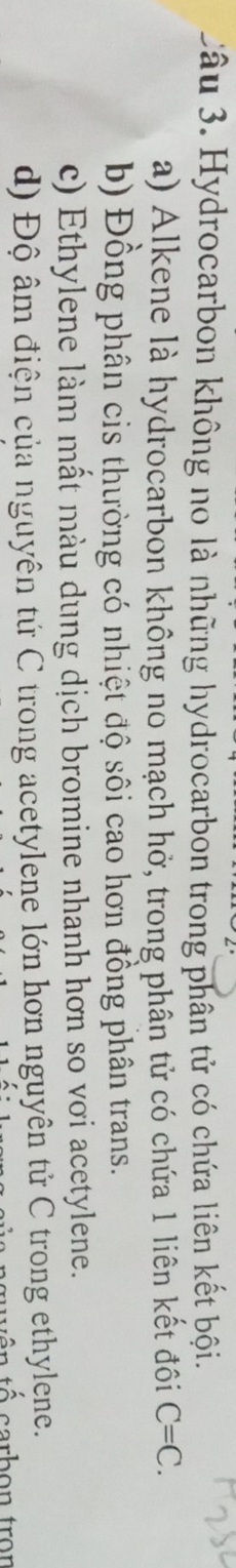 Hydrocarbon không no là những hydrocarbon trong phân tử có chứa liên kết bội.
a) Alkene là hydrocarbon không no mạch hở, trong phân tử có chứa 1 liên kết đôi C=C.
b) Đồng phân cis thường có nhiệt độ sôi cao hơn đồng phân trans.
c) Ethylene làm mất màu dung dịch bromine nhanh hơn so vơi acetylene.
d) Độ âm điện của nguyên tứ C trong acetylene lớn hơn nguyên tử C trong ethylene.
Á carbon tron