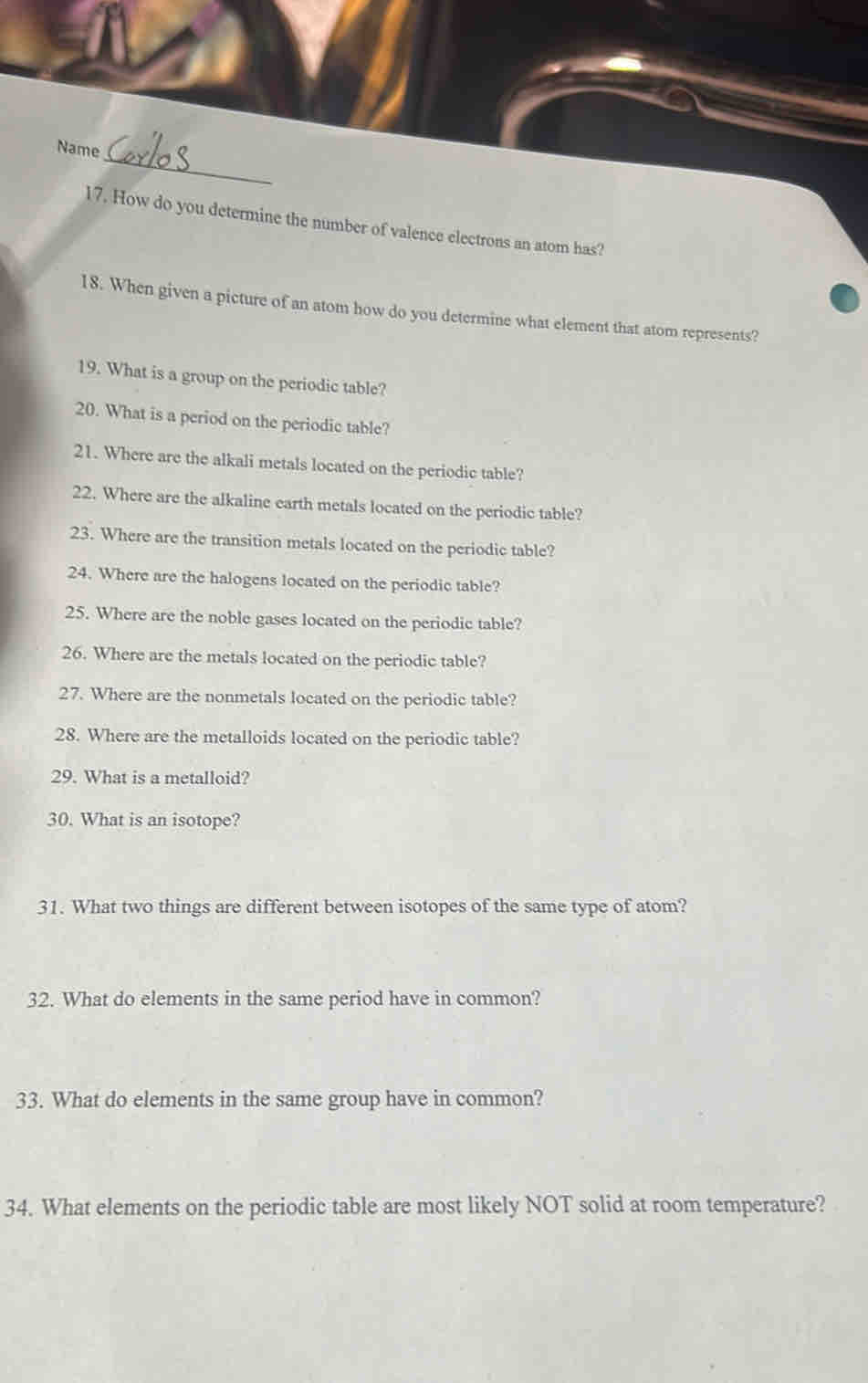 Name 
17. How do you determine the number of valence electrons an atom has? 
18. When given a picture of an atom how do you determine what element that atom represents? 
19. What is a group on the periodic table? 
20. What is a period on the periodic table? 
21. Where are the alkali metals located on the periodic table? 
22. Where are the alkaline earth metals located on the periodic table? 
23. Where are the transition metals located on the periodic table? 
24. Where are the halogens located on the periodic table? 
25. Where are the noble gases located on the periodic table? 
26. Where are the metals located on the periodic table? 
27. Where are the nonmetals located on the periodic table? 
28. Where are the metalloids located on the periodic table? 
29. What is a metalloid? 
30. What is an isotope? 
31. What two things are different between isotopes of the same type of atom? 
32. What do elements in the same period have in common? 
33. What do elements in the same group have in common? 
34. What elements on the periodic table are most likely NOT solid at room temperature?