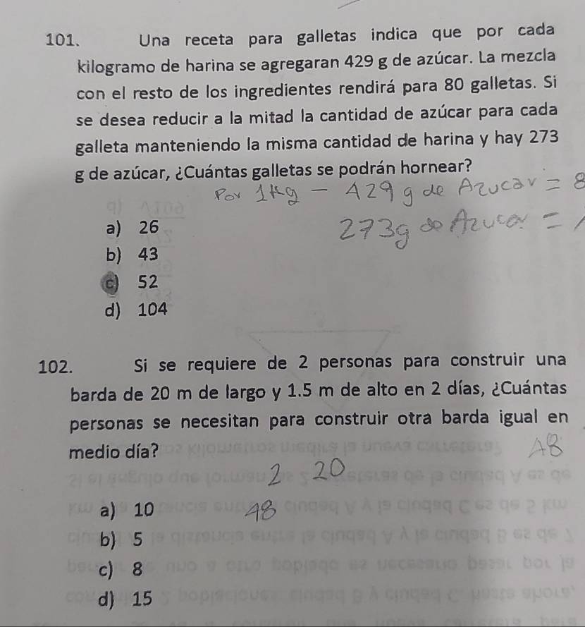 Una receta para galletas indica que por cada
kilogramo de harina se agregaran 429 g de azúcar. La mezcla
con el resto de los ingredientes rendirá para 80 galletas. Si
se desea reducir a la mitad la cantidad de azúcar para cada
galleta manteniendo la misma cantidad de harina y hay 273
g de azúcar, ¿Cuántas galletas se podrán hornear?
a) 26
b) 43
c) 52
d) 104
102. Si se requiere de 2 personas para construir una
barda de 20 m de largo y 1.5 m de alto en 2 días, ¿Cuántas
personas se necesitan para construir otra barda igual en
medio día?
a) 10
b) 5
c) 8
d) 15