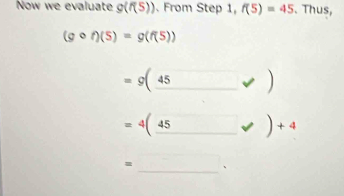 Now we evaluate g(f(5)). From Step 1, f(5)=45. Thus,
(gcirc f)(5)=g(f(5))
=g(_ 45)
=4(_ 45 _ · )+4
= 
_、