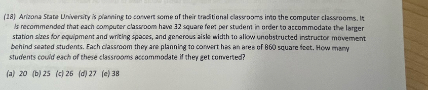 (18) Arizona State University is planning to convert some of their traditional classrooms into the computer classrooms. It
is recommended that each computer classroom have 32 square feet per student in order to accommodate the larger
station sizes for equipment and writing spaces, and generous aisle width to allow unobstructed instructor movement
behind seated students. Each classroom they are planning to convert has an area of 860 square feet. How many
students could each of these classrooms accommodate if they get converted?
(a) 20 (b) 25 (c) 26 (d) 27 (e) 38