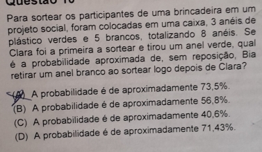 Para sortear os participantes de uma brincadeira em um
projeto social, foram colocadas em uma caixa, 3 anéis de
plástico verdes e 5 brancos, totalizando 8 anéis. Se
Clara foi a primeira a sortear e tirou um anel verde, qual
é a probabilidade aproximada de, sem reposição, Bia
retirar um anel branco ao sortear logo depois de Clara?
(A) A probabilidade é de aproximadamente 73,5%.
(B) A probabilidade é de aproximadamente 56,8%.
(C) A probabilidade é de aproximadamente 40,6%.
(D) A probabilidade é de aproximadamente 71,43%.