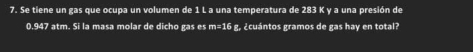 Se tiene un gas que ocupa un volumen de 1 L a una temperatura de 283 K y a una presión de
0.947 atm. Si la masa molar de dicho gas es r n=16 g, ¿cuántos gramos de gas hay en total?