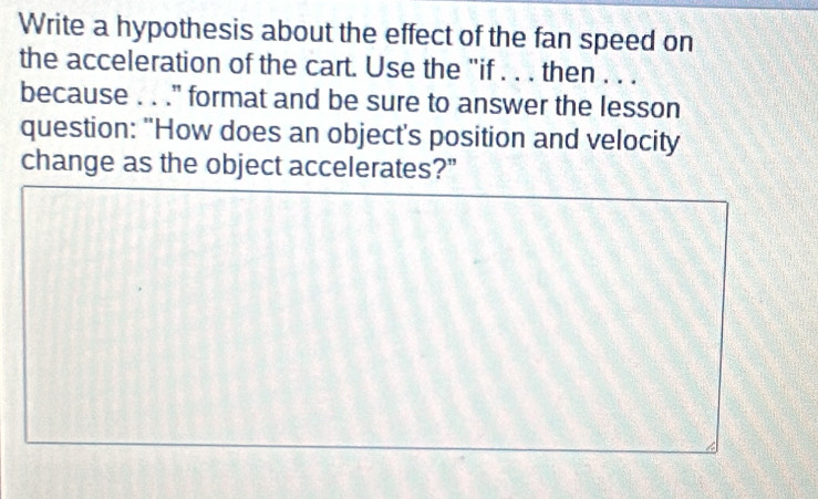 Write a hypothesis about the effect of the fan speed on 
the acceleration of the cart. Use the "if . . . then . . . 
because . . ."' format and be sure to answer the lesson 
question: "How does an object's position and velocity 
change as the object accelerates?"