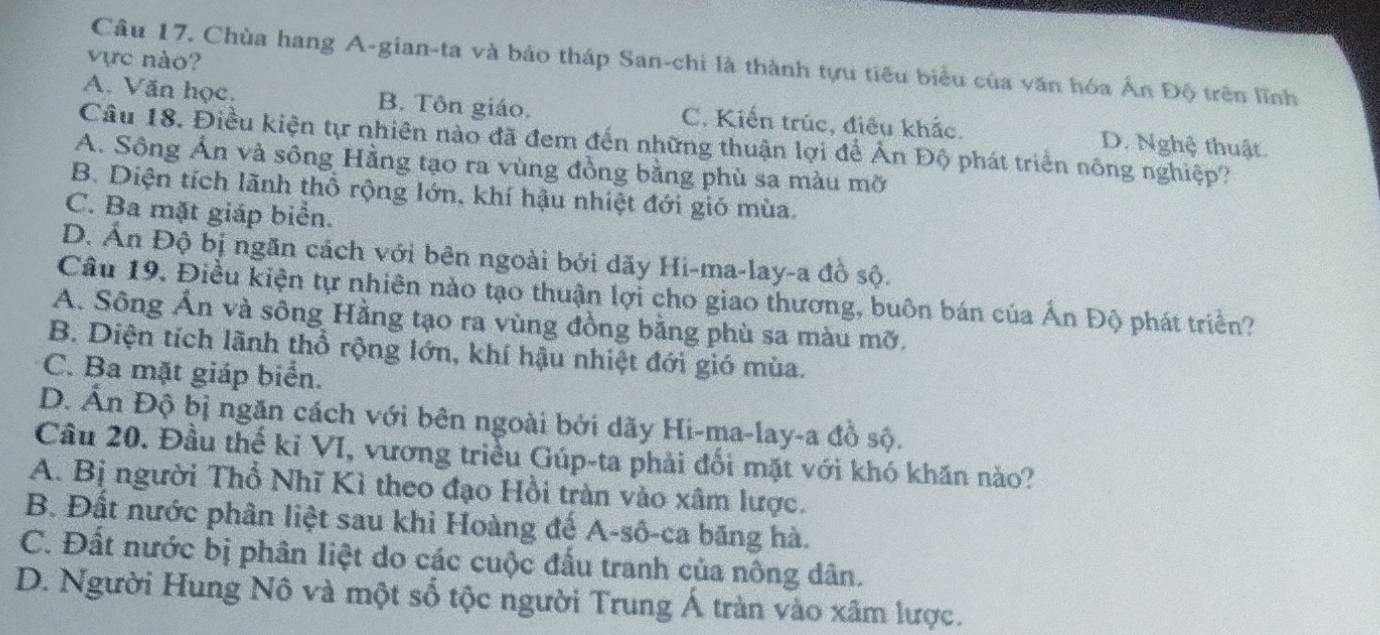 vực nào?
Câu 17. Chùa hang A-gian-ta và bảo tháp San-chi là thành tựu tiêu biểu của văn hóa Ấn Độ trên lĩnh
A. Văn học. B. Tôn giáo. C. Kiến trúc, điều khắc. D. Nghệ thuật.
Câu 18. Điều kiện tự nhiên nào đã đem đến những thuận lợi để Ấn Độ phát triển nông nghiệp?
A. Sông Ấn và sông Hằng tạo ra vùng đồng bằng phù sa màu mỡ
B. Diện tích lãnh thổ rộng lớn, khí hậu nhiệt đới gió mùa.
C. Ba mặt giáp biển.
D. Ấn Độ bị ngăn cách với bên ngoài bởi dãy Hi-ma-lay-a đồ sộ.
Câu 19, Điều kiện tự nhiên nào tạo thuận lợi cho giao thương, buôn bán của Ấn Độ phát triển?
A. Sông Ấn và sông Hằng tạo ra vùng đồng bằng phù sa màu mỡ.
B. Diện tích lãnh thổ rộng lớn, khí hậu nhiệt đới gió mùa.
C. Ba mặt giáp biển.
D. Ấn Độ bị ngăn cách với bên ngoài bởi dãy Hi-ma-lay-a đồ sộ.
Câu 20. Đầu thế kỉ VI, vương triều Gúp-ta phải đối mặt với khó khăn nào?
A. Bị người Thổ Nhĩ Kì theo đạo Hồi tràn vào xâm lược.
B. Đất nước phân liệt sau khi Hoàng đế A-sô-ca băng hà.
C. Đất nước bị phân liệt do các cuộc đấu tranh của nông dân.
D. Người Hung Nô và một số tộc người Trung Á tràn vào xâm lược.