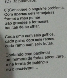 (D) 32 paraítisos.
6'')Considere o seguinte problema:
Com apenas seis laranjeiras
formei o meu pomar.
São grandes e formosas,
bonitas de se olhar.
Cada uma com seis galhos,
cada galho com seis ramos,
cada ramo com seis frutas.
Contando com paciência,
um número de frutas encontrarei,
e na forma de potência
eu o escreverei...