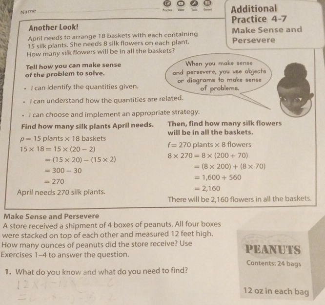 Name Tooh Additional 
Proctice Video 
Another Look! Practice 4-7 
April needs to arrange 18 baskets with each containing Make Sense and
15 silk plants. She needs 8 silk flowers on each plant. Persevere 
How many silk flowers will be in all the baskets? 
Tell how you can make sense When you make sense 
of the problem to solve. and persevere, you use objects 
I can identify the quantities given. or diagrams to make sense 
of problems. 
I can understand how the quantities are related. 
I can choose and implement an appropriate strategy. 
Find how many silk plants April needs. Then, find how many silk flowers 
will be in all the baskets.
p=15 plants * 18 baskets flowers
f=270plants* 8
15* 18=15* (20-2)
8* 270=8* (200+70)
=(15* 20)-(15* 2)
=300-30
=(8* 200)+(8* 70)
=1,600+560
=270
April needs 270 silk plants.
=2,160
There will be 2,160 flowers in all the baskets. 
Make Sense and Persevere 
A store received a shipment of 4 boxes of peanuts. All four boxes 
were stacked on top of each other and measured 12 feet high. 
How many ounces of peanuts did the store receive? Use PEANUTS 
Exercises 1-4 to answer the question. 
Contents: 24 bags 
1. What do you know and what do you need to find?
12 oz in each bag