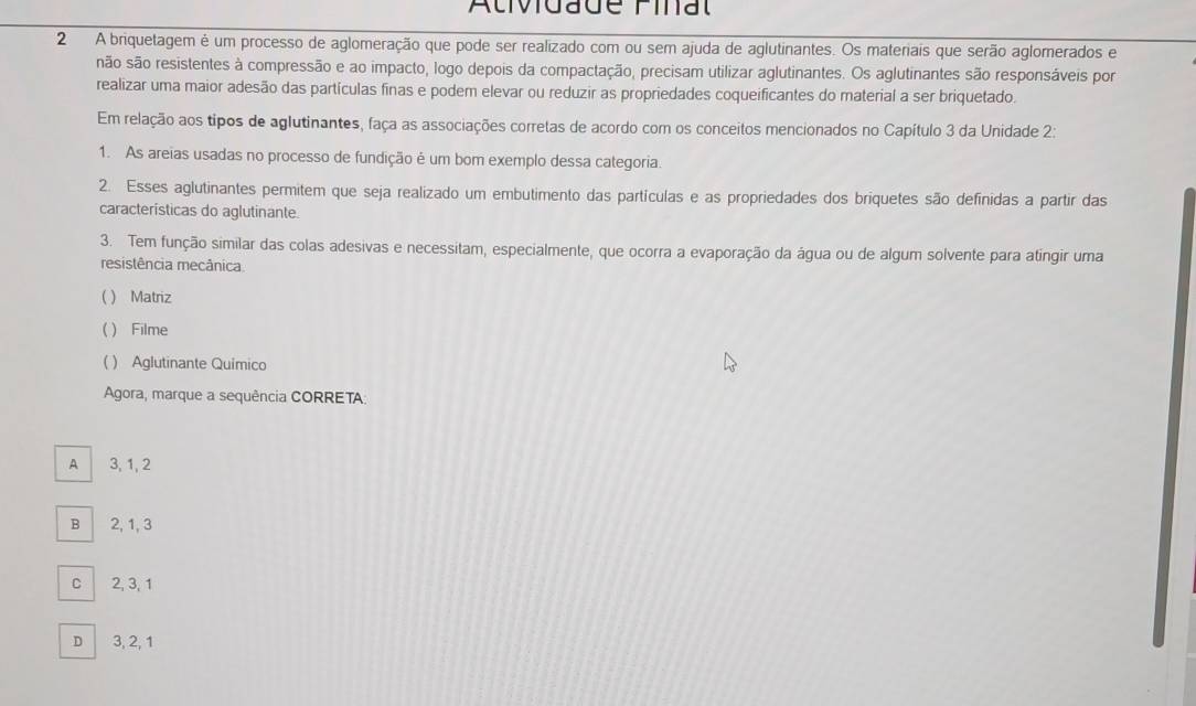 Atividade Final
2 A briquetagem é um processo de aglomeração que pode ser realizado com ou sem ajuda de aglutinantes. Os materiais que serão aglomerados e
são são resistentes à compressão e ao impacto, logo depois da compactação, precisam utilizar aglutinantes. Os aglutinantes são responsáveis por
realizar uma maior adesão das partículas finas e podem elevar ou reduzir as propriedades coqueificantes do material a ser briquetado.
Em relação aos tipos de aglutinantes, faça as associações corretas de acordo com os conceitos mencionados no Capítulo 3 da Unidade 2:
1. As areias usadas no processo de fundição é um bom exemplo dessa categoria.
2. Esses aglutinantes permitem que seja realizado um embutimento das partículas e as propriedades dos briquetes são definidas a partir das
características do aglutinante.
3. Tem função similar das colas adesivas e necessitam, especialmente, que ocorra a evaporação da água ou de algum solvente para atingir uma
resistência mecânica
( ) Matriz
( ) Filme
( ) Aglutinante Quimico
Agora, marque a sequência CORRETA:
A 3, 1, 2
B 2, 1, 3
C 2, 3, 1
D 3, 2, 1