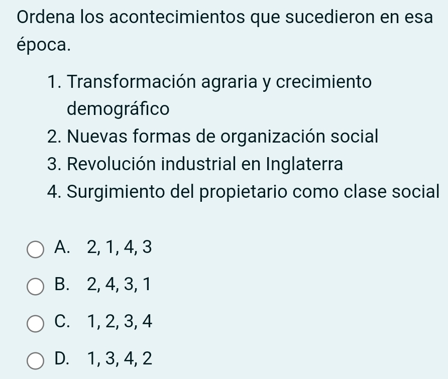 Ordena los acontecimientos que sucedieron en esa
época.
1. Transformación agraria y crecimiento
demográfico
2. Nuevas formas de organización social
3. Revolución industrial en Inglaterra
4. Surgimiento del propietario como clase social
A. 2, 1, 4, 3
B. 2, 4, 3, 1
C. 1, 2, 3, 4
D. 1, 3, 4, 2