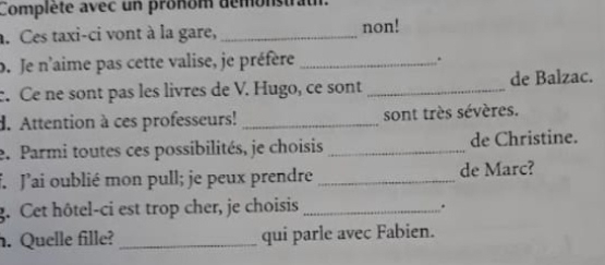 Compléte avec un pronom demonstrath. 
. Ces taxi-ci vont à la gare, _non! 
b. Je n'aime pas cette valise, je préfère_ 
. 
c. Ce ne sont pas les livres de V. Hugo, ce sont _de Balzac. 
d. Attention à ces professeurs! _sont très sévères. 
e. Parmi toutes ces possibilités, je choisis _de Christine. 
f Jai oublié mon pull; je peux prendre _de Marc? 
g. Cet hôtel-ci est trop cher, je choisis_ 
. 
. Quelle fille? _qui parle avec Fabien.