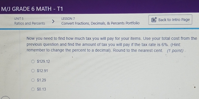 M/J GRADE 6 MATH - T1
UNIT 5 LESSON 7 Back to Intro Page
Ratios and Percents Convert Fractions, Decimals, & Percents Portfolio
Now you need to find how much tax you will pay for your items. Use your total cost from the
previous question and find the amount of tax you will pay if the tax rate is 6%. (Hint:
remember to change the percent to a decimal). Round to the nearest cent. (1 point)
$129.12
$12.91
$1.29
$0.13