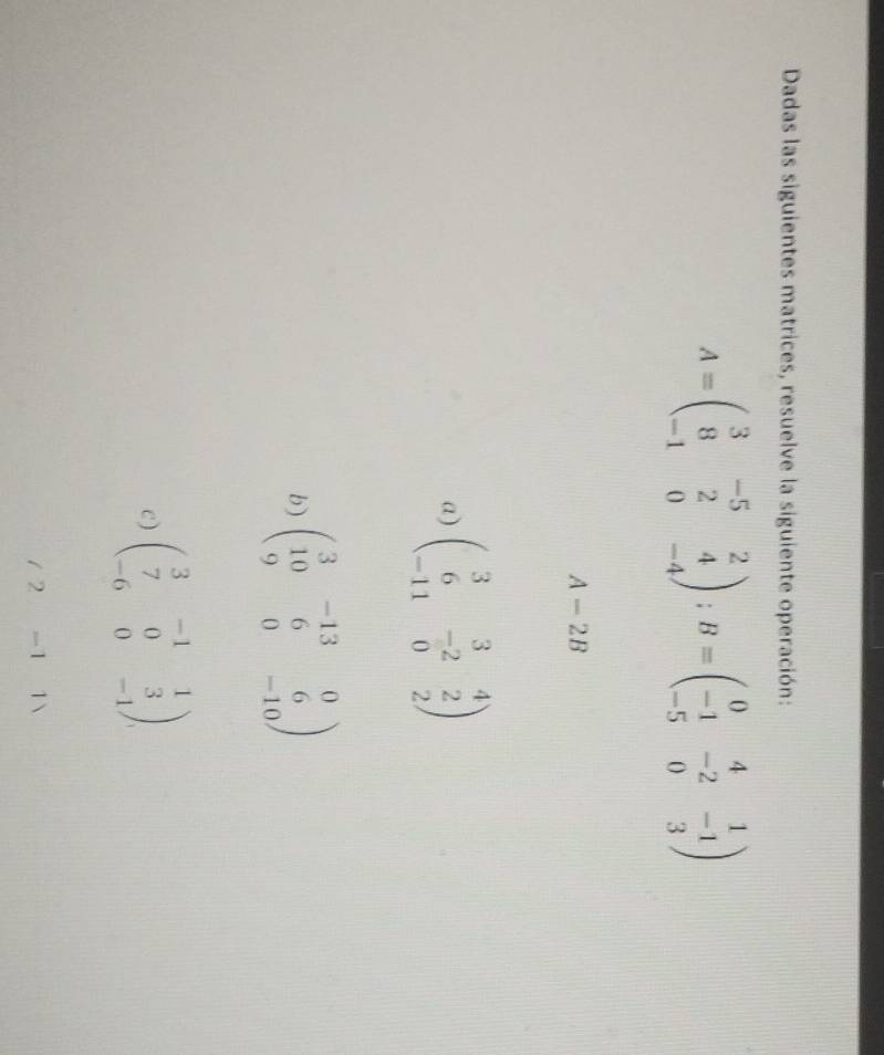 Dadas las siguientes matrices, resuelve la siguiente operación:
A=beginpmatrix 3&-5&2 8&2&4 -1&0&-4endpmatrix; B=beginpmatrix 0&4&1 -1&-2&-1 -5&0&3endpmatrix
A-2B
a) beginpmatrix 3&3&4 6&-2&2 -11&0&2endpmatrix
b) beginpmatrix 3&-13&0 10&6&6 9&0&-10endpmatrix
c) beginpmatrix 3&-1&1 7&0&3 -6&0&-1endpmatrix. 
/ 2 -1 1