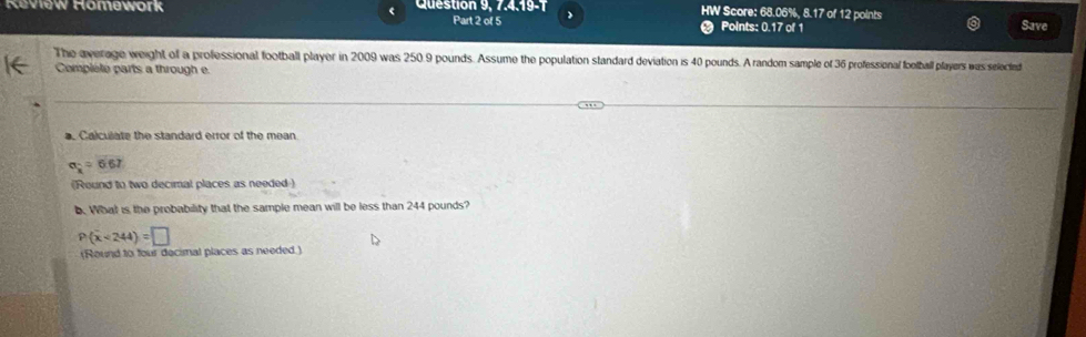 HW Score: 68.06%, 8.17 of 12 points 
Keview Homework Question 9, 7.4.19-1 Part 2 of 5 Save 
Points: 0.17 of 1 
The average weight of a professional football player in 2009 was 250.9 pounds. Assume the population standard deviation is 40 pounds. A random sample of 36 professional football players was selected 
Complété parts a through e 
. Calculate the standard error of the mean
alpha _k=6.67
(Round to two decimal places as needed ) 
b. What is the probability that the sample mean will be less than 244 pounds?
P(overline x<244)=□
(Round to four decimal places as needed.)