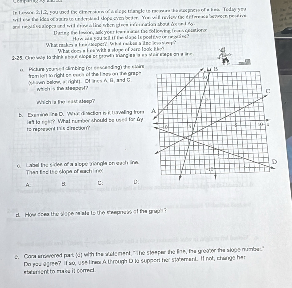 Comparing Zy und A 
In Lesson 2.1.2, you used the dimensions of a slope triangle to measure the steepness of a line. Today you 
T 
will use the idea of stairs to understand slope even better. You will review the difference between positive 

wd 
and negative slopes and will draw a line when given information about △ x and △ y. 
für Tin 
During the lesson, ask your teammates the following focus questions: 
How can you tell if the slope is positive or negative? 
What makes a line steeper? What makes a line less steep? 
What does a line with a slope of zero look like? 
2-25. One way to think about slope or growth triangles is as stair steps on a line. 
a. Picture yourself climbing (or descending) the stairs 
from left to right on each of the lines on the graph 
(shown below, at right). Of lines A, B, and C, 
which is the steepest? 
Which is the least steep?? - 
b. Examine line D. What direction is it traveling from 
left to right? What number should be used for △ y
to represent this direction? 
c. Label the sides of a slope triangle on each line. 
Then find the slope of each line: 
A: B: C: D: 
d. How does the slope relate to the steepness of the graph? 
e. Cora answered part (d) with the statement, “The steeper the line, the greater the slope number.” 
Do you agree? If so, use lines A through D to support her statement. If not, change her 
statement to make it correct.