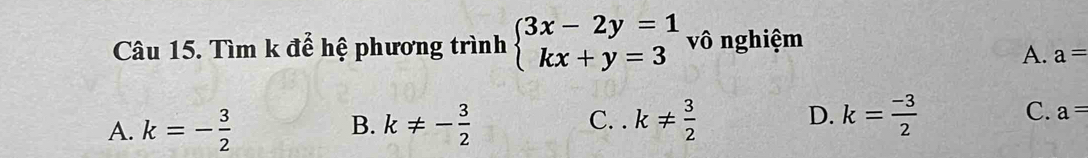 Tìm k để hệ phương trình beginarrayl 3x-2y=1 kx+y=3endarray. vô nghiệm
A. a=
A. k=- 3/2  k!= - 3/2  k!=  3/2  D. k= (-3)/2  C. a=
B. C. .