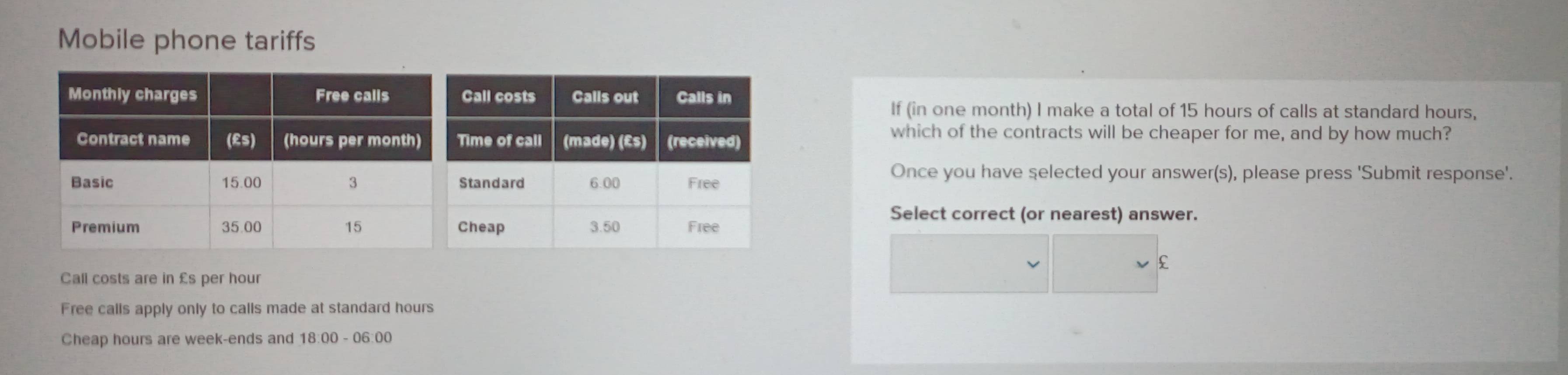 Mobile phone tariffs 
If (in one month) I make a total of 15 hours of calls at standard hours, 
which of the contracts will be cheaper for me, and by how much? 
Once you have selected your answer(s), please press 'Submit response'. 
Select correct (or nearest) answer.
£
Call costs are in £s per hour
Free calls apply only to calls made at standard hours
Cheap hours are week -ends and 18:00 - 06:00