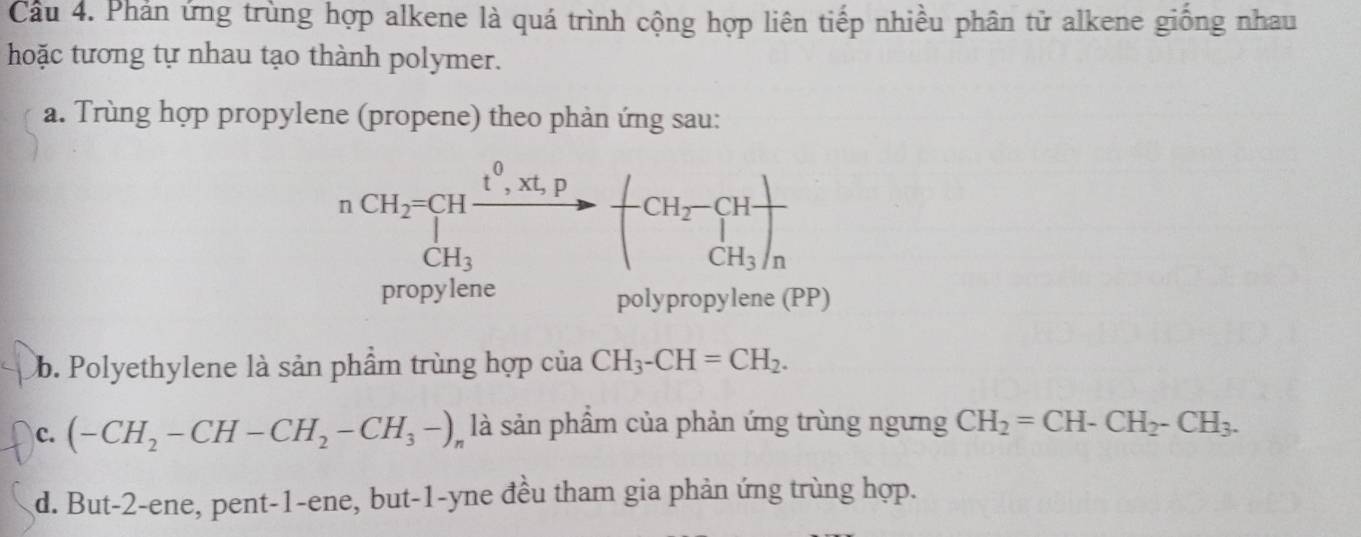 Cầu 4. Phản ứng trùng hợp alkene là quá trình cộng hợp liên tiếp nhiều phân tử alkene giồng nhau
hoặc tương tự nhau tạo thành polymer.
a. Trùng hợp propylene (propene) theo phản ứng sau:
nCH_2=CHxrightarrow t^0,xt,pCH_3to -CH_2-CH_3 CH_3/n
CH_3
propylene polypropylene (PP)
Cb. Polyethylene là sản phẩm trùng hợp của CH_3-CH=CH_2.
C. (-CH_2-CH-CH_2-CH_3-)_n là sản phẩm của phản ứng trùng ngưng CH_2=CH-CH_2-CH_3.
d. But -2 -ene, pent -1 -ene, but -1 -yne đều tham gia phản ứng trùng hợp.