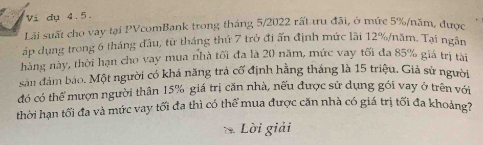 Ví dụ 4.5. 
Lãi suất cho vay tại PVcomBank trong tháng 5/2022 rất ưu đãi, ở mức 5% /năm, được 
áp dụng trong 6 tháng đầu, từ tháng thứ 7 trở đi ấn định mức lãi 12% /năm. Tại ngân 
hàng này, thời hạn cho vay mua nhà tối đa là 20 năm, mức vay tối đa 85% giá trị tài 
sản đảm bảo. Một người có khả năng trả cố định hằng tháng là 15 triệu. Giả sử người 
đó có thể mượn người thân 15% giá trị căn nhà, nếu được sử dụng gói vay ở trên với 
thời hạn tối đa và mức vay tối đa thì có thể mua được căn nhà có giá trị tối đa khoảng? 
Lời giải