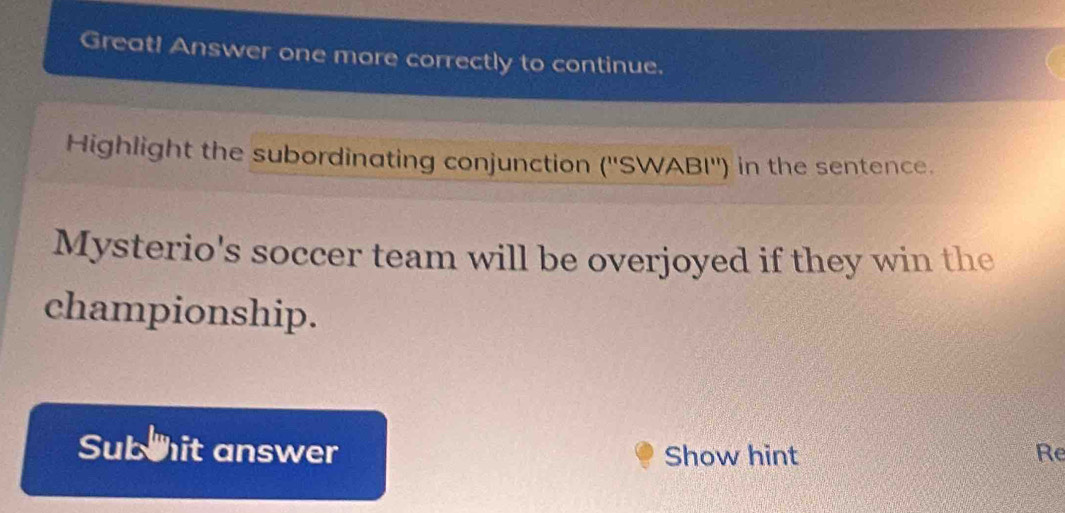 Great! Answer one more correctly to continue. 
Highlight the subordinating conjunction (''SWABI'') in the sentence. 
Mysterio's soccer team will be overjoyed if they win the 
championship. 
Sub hit answer Show hint Re