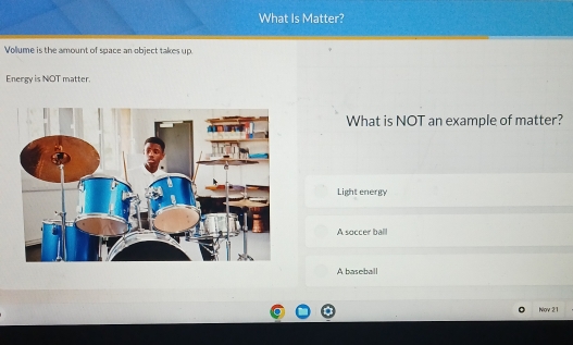 What Is Matter?
Vollume is the amount of space an object takes up.
Energy is NOT matter.
What is NOT an example of matter?
Light energy
A soccer ball
A baseball
Nov 21