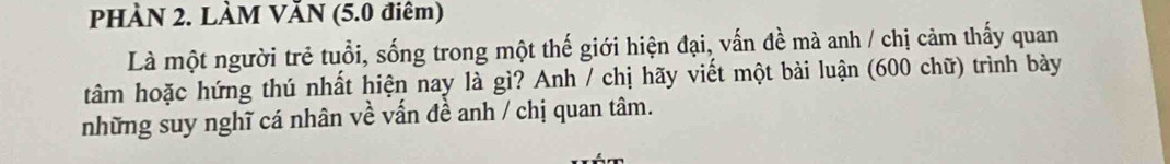 PHÀN 2. LÀM VăN (5.0 điêm) 
Là một người trẻ tuổi, sống trong một thế giới hiện đại, vấn đề mà anh / chị cảm thấy quan 
tâm hoặc hứng thú nhất hiện nay là gì? Anh / chị hãy viết một bài luận (600 chữ) trình bày 
những suy nghĩ cá nhân về vấn đề anh / chị quan tâm.