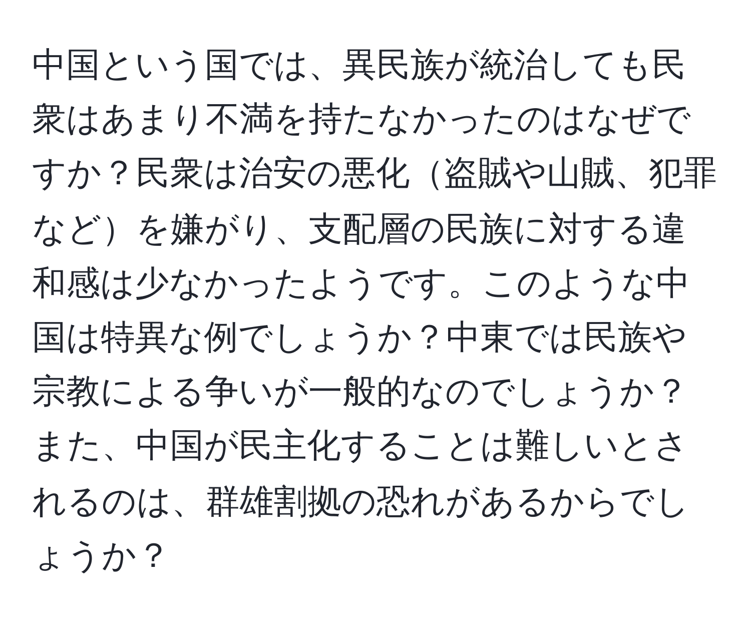 中国という国では、異民族が統治しても民衆はあまり不満を持たなかったのはなぜですか？民衆は治安の悪化盗賊や山賊、犯罪などを嫌がり、支配層の民族に対する違和感は少なかったようです。このような中国は特異な例でしょうか？中東では民族や宗教による争いが一般的なのでしょうか？また、中国が民主化することは難しいとされるのは、群雄割拠の恐れがあるからでしょうか？