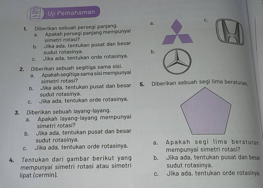 Uji Pemahaman
c.
a.
1. Diberikan sebuah persegi panjang.
a. Apakah persegi panjang mempunyai
simetri rotasi?
b. Jika ada, tentukan pusat dan besar
sudut rotasinya.
b.
c. Jika ada, tentukan orde rotasinya.
2. Diberikan sebuah segitiga sama sisi.
a. Apakah segitiga sama sisi mempunyai
simetri rotasi?
b. Jika ada, tentukan pusat dan besar 5. Diberikan sebuah segi lima beraturan.
sudut rotasinya.
c. Jika ada, tentukan orde rotasinya.
3. Diberikan sebuah layang-layang.
a. Apakah layang-layang mempunyai
simetri rotasi?
b. Jika ada, tentukan pusat dan besar
sudut rotasinya.
c. Jika ada, tentukan orde rotasinya. a. Apakah segi lima beraturan
mempunyai simetri rotasi?
4. Tentukan dari gambar berikut yang b. Jika ada, tentukan pusat dan besar
mempunyai simetri rotasi atau simetri sudut rotasinya.
lipat (cermin). c. Jika ada, tentukan orde rotasinya.